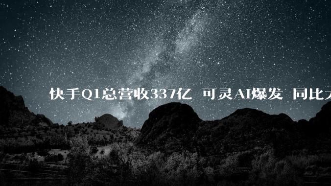 快手Q1总营收337亿 可灵AI爆发 同比大增超300%_收入_应用_净利润